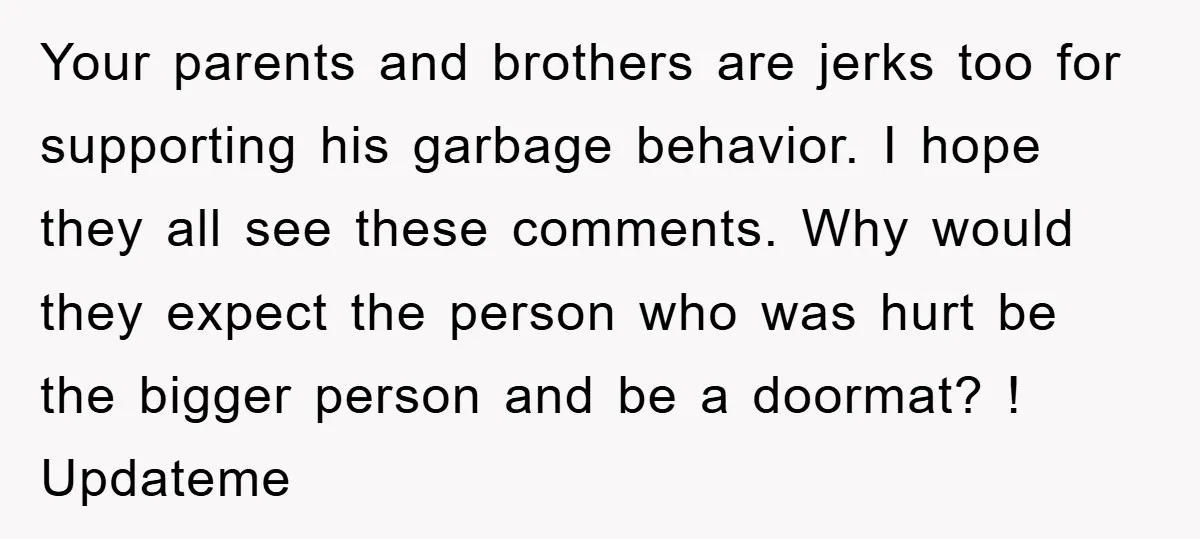 Your parents and brothers are jerks too for supporting his garbage behavior. I hope they all see these comments. Why would they expect the person who was hurt be the...