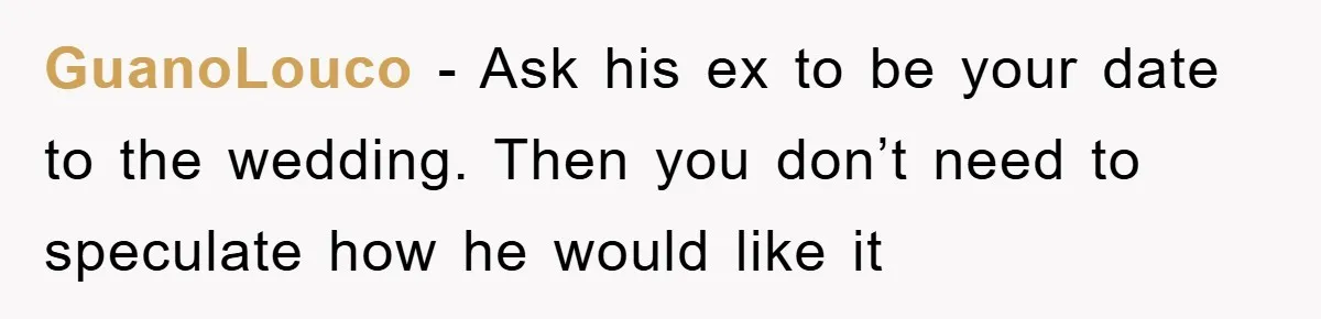 GuanoLouco − Ask his ex to be your date to the wedding. Then you don’t need to speculate how he would like it