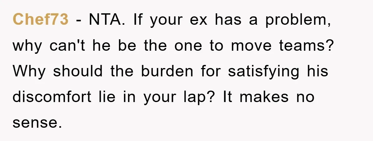 Chef73 − NTA. If your ex has a problem, why can't he be the one to move teams? Why should the burden for satisfying his discomfort lie in your lap?...