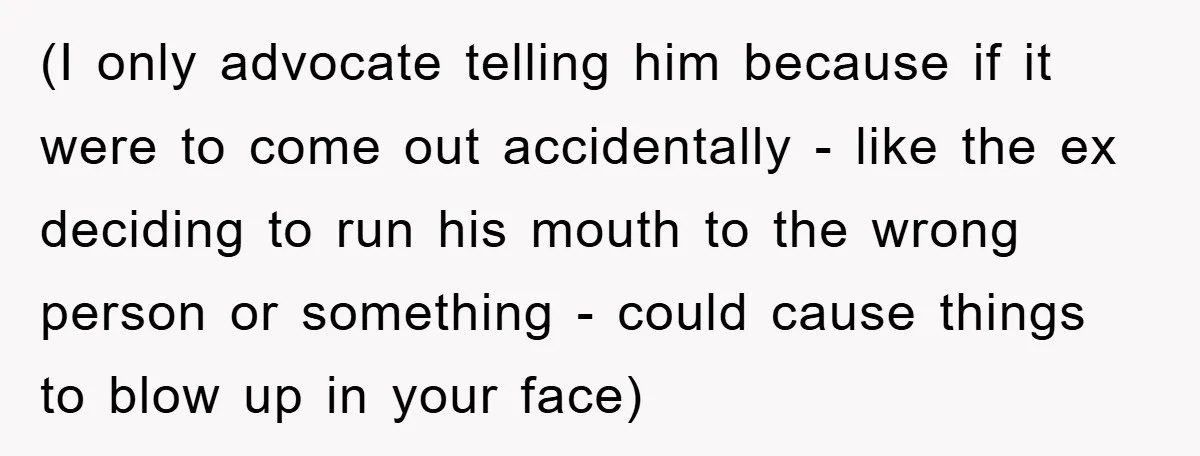 (I only advocate telling him because if it were to come out accidentally - like the ex deciding to run his mouth to the wrong person or something - could...