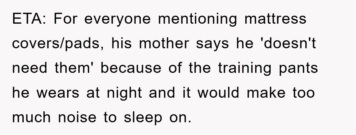 ETA: For everyone mentioning mattress covers/pads, his mother says he 'doesn't need them' because of the training pants he wears at night and it would make too much noise to...