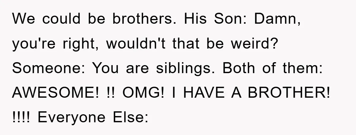 We could be brothers. His Son: Damn, you're right, wouldn't that be weird? Someone: You are siblings. Both of them: AWESOME! !! OMG! I HAVE A BROTHER! !!!! Everyone Else: