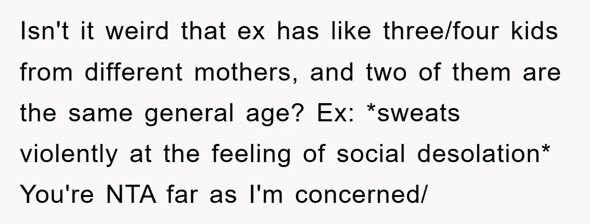 Isn't it weird that ex has like three/four kids from different mothers, and two of them are the same general age? Ex: *sweats violently at the feeling of social desolation*...