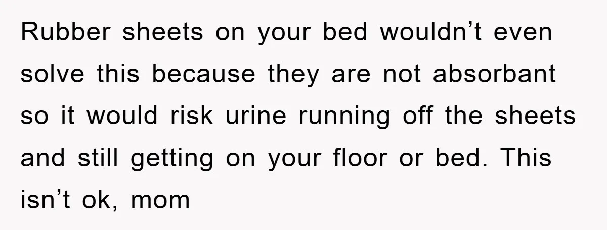 Rubber sheets on your bed wouldn’t even solve this because they are not absorbant so it would risk urine running off the sheets and still getting on your floor or...