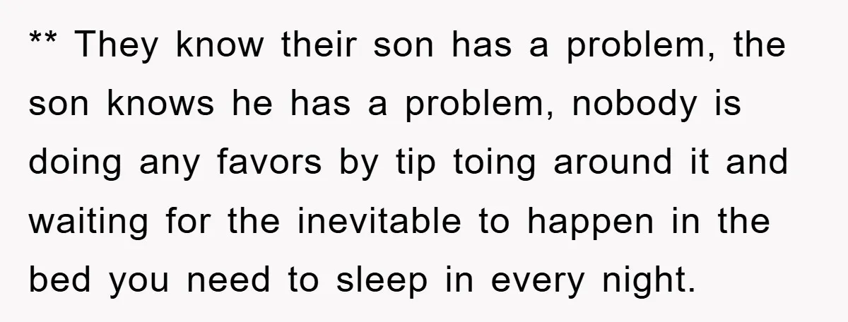 ** They know their son has a problem, the son knows he has a problem, nobody is doing any favors by tip toing around it and waiting for the inevitable...