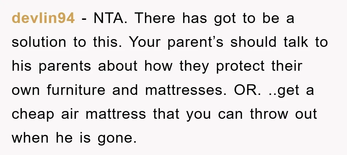 devlin94 - NTA. There has got to be a solution to this. Your parent’s should talk to his parents about how they protect their own furniture and mattresses. OR. ..get...