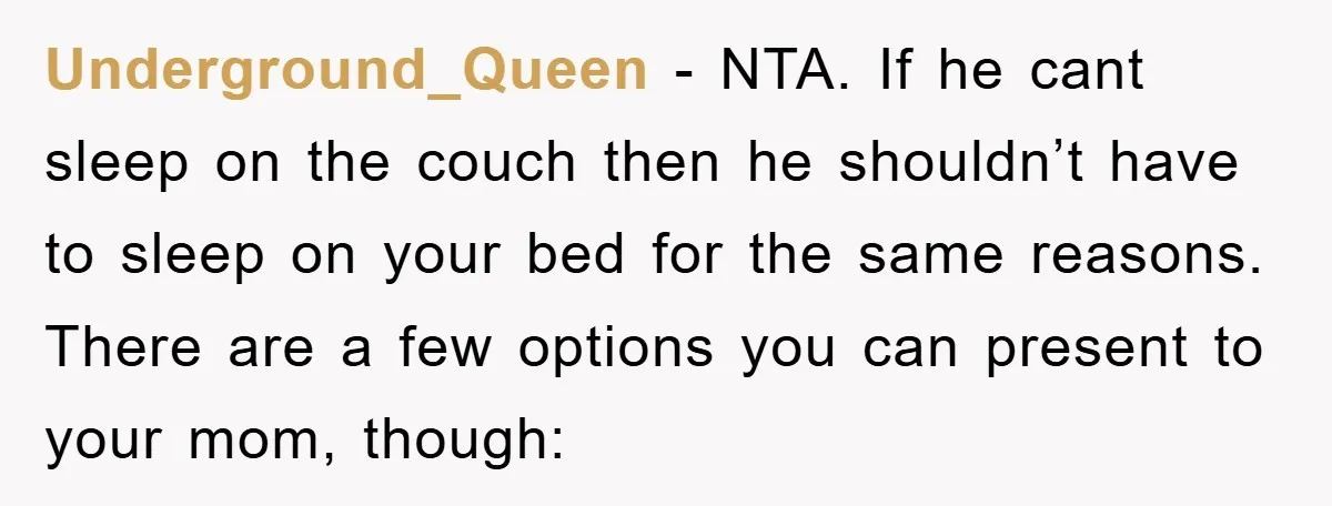 Underground_Queen - NTA. If he cant sleep on the couch then he shouldn’t have to sleep on your bed for the same reasons. There are a few options you can...