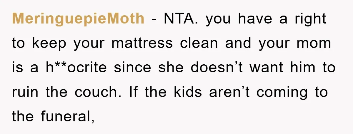 MeringuepieMoth - NTA. you have a right to keep your mattress clean and your mom is a h**ocrite since she doesn’t want him to ruin the couch. If the kids...