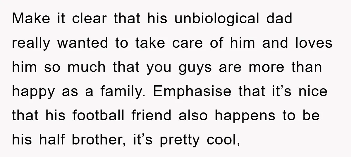 Make it clear that his unbiological dad really wanted to take care of him and loves him so much that you guys are more than happy as a family. Emphasise...