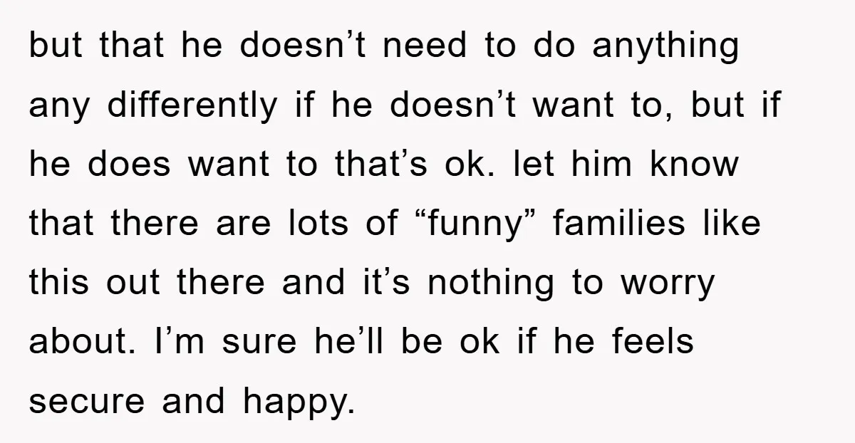 but that he doesn’t need to do anything any differently if he doesn’t want to, but if he does want to that’s ok. let him know that there are lots...