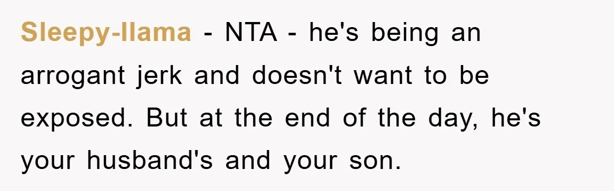 Sleepy-llama − NTA - he's being an arrogant jerk and doesn't want to be exposed. But at the end of the day, he's your husband's and your son.