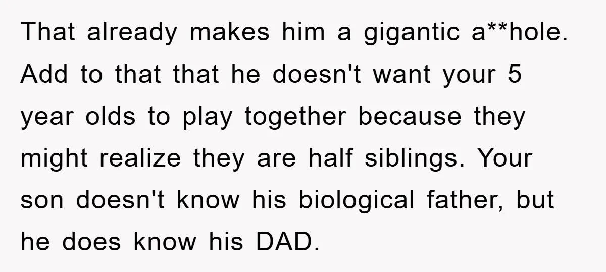 That already makes him a gigantic a**hole. Add to that that he doesn't want your 5 year olds to play together because they might realize they are half siblings. Your...