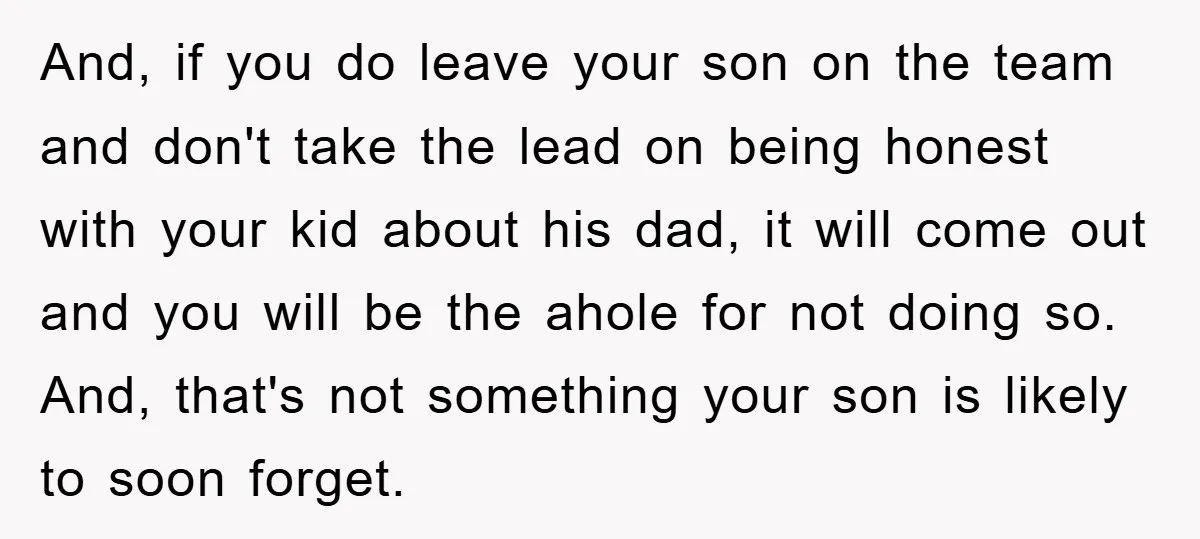 And, if you do leave your son on the team and don't take the lead on being honest with your kid about his dad, it will come out and you...