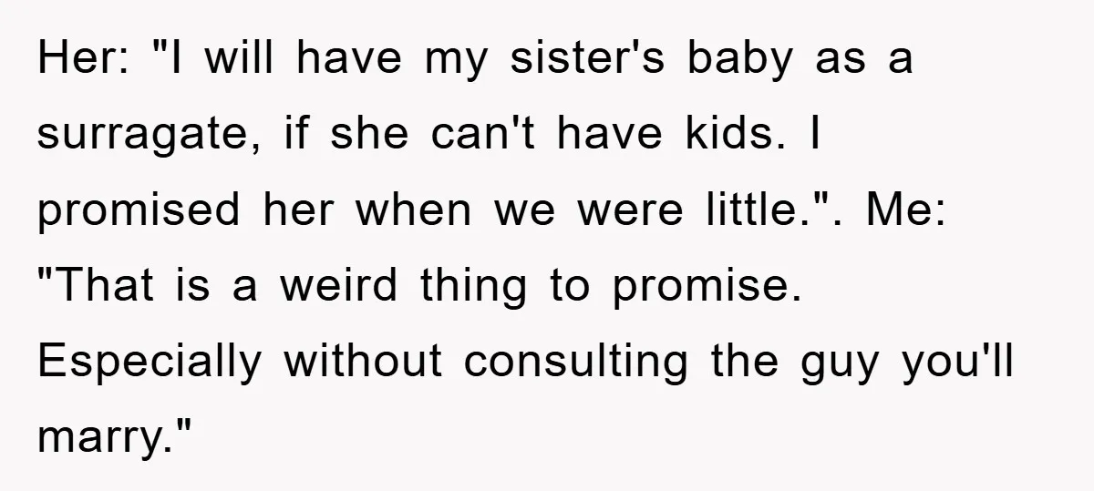 Her: "I will have my sister's baby as a surragate, if she can't have kids. I promised her when we were little.". Me: "That is a weird thing to promise....