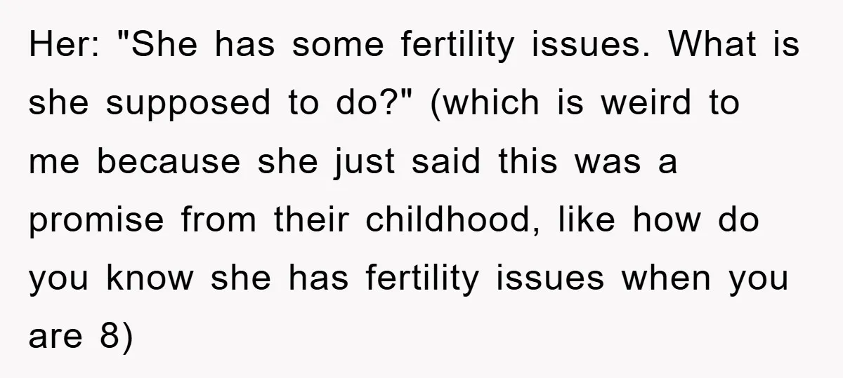 Her: "She has some fertility issues. What is she supposed to do?" (which is weird to me because she just said this was a promise from their childhood, like how...