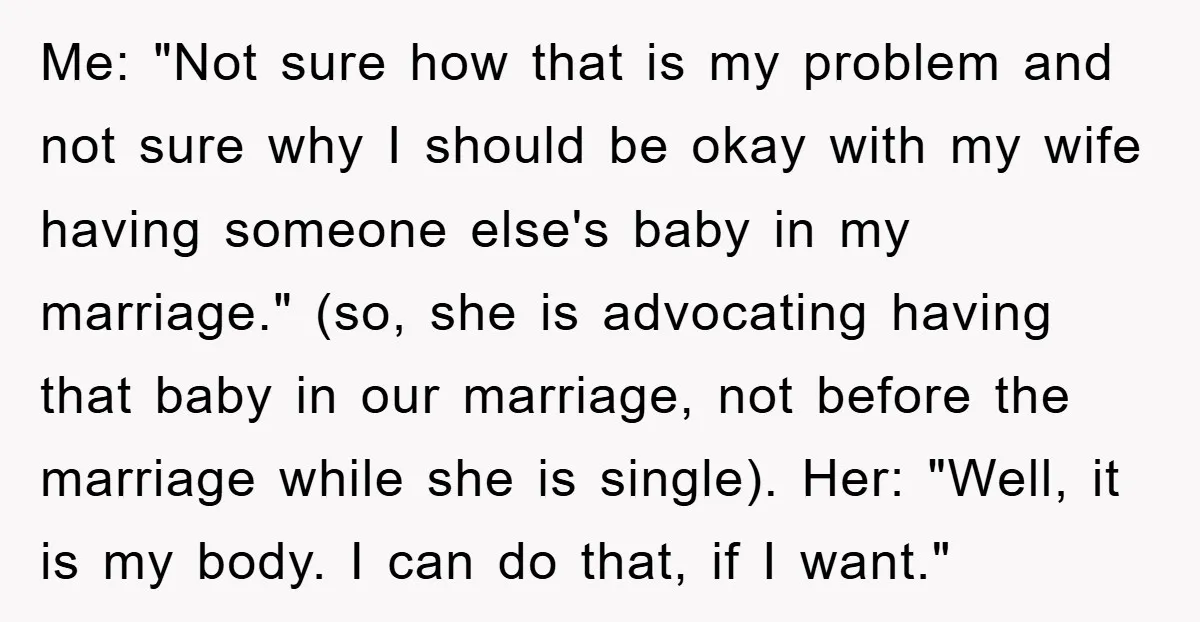 Me: "Not sure how that is my problem and not sure why I should be okay with my wife having someone else's baby in my marriage." (so, she is advocating...