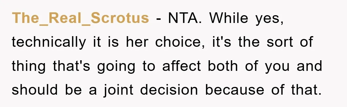 The_Real_Scrotus − NTA. While yes, technically it is her choice, it's the sort of thing that's going to affect both of you and should be a joint decision because of...