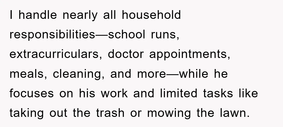 I handle nearly all household responsibilities—school runs, extracurriculars, doctor appointments, meals, cleaning, and more—while he focuses on his work and limited tasks like taking out the trash or mowing the...