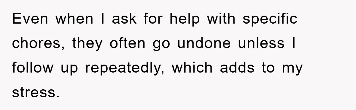 Even when I ask for help with specific chores, they often go undone unless I follow up repeatedly, which adds to my stress.