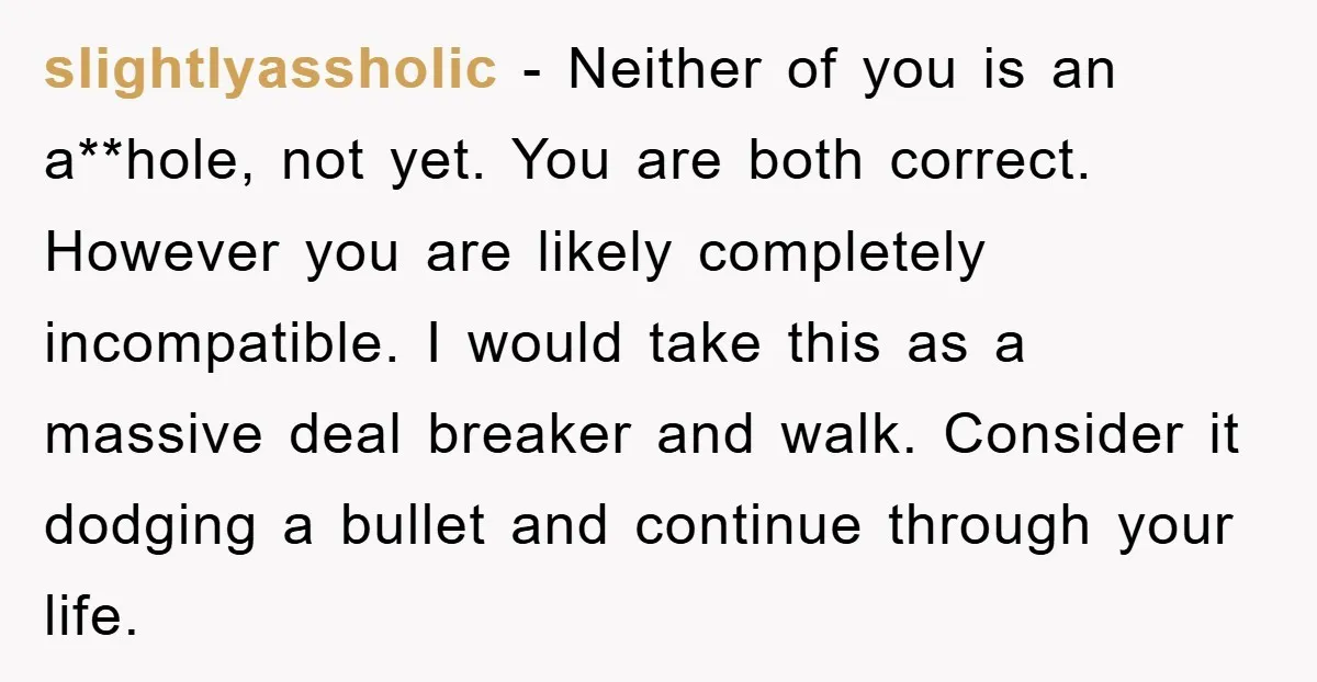 slightlyassholic − Neither of you is an a**hole, not yet. You are both correct. However you are likely completely incompatible. I would take this as a massive deal breaker and...