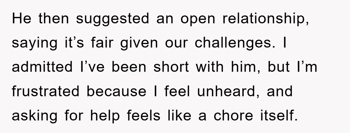 He then suggested an open relationship, saying it’s fair given our challenges. I admitted I’ve been short with him, but I’m frustrated because I feel unheard, and asking for help...