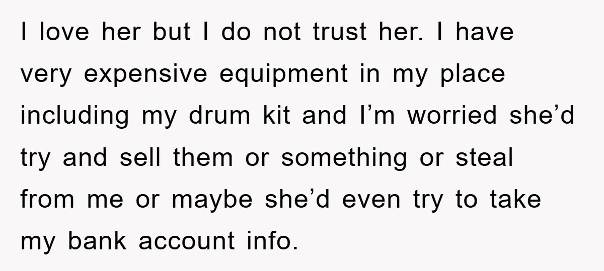 I love her but I do not trust her. I have very expensive equipment in my place including my drum kit and I’m worried she’d try and sell them or...