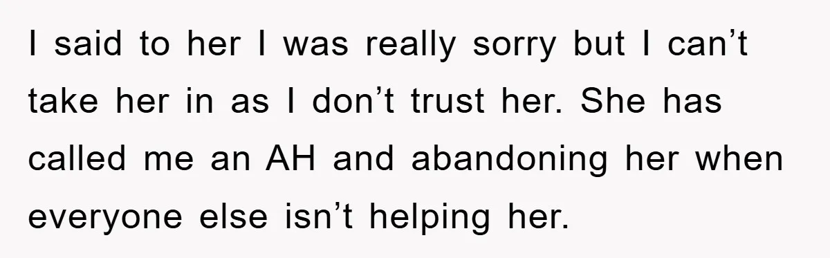 I said to her I was really sorry but I can’t take her in as I don’t trust her. She has called me an AH and abandoning her when everyone...