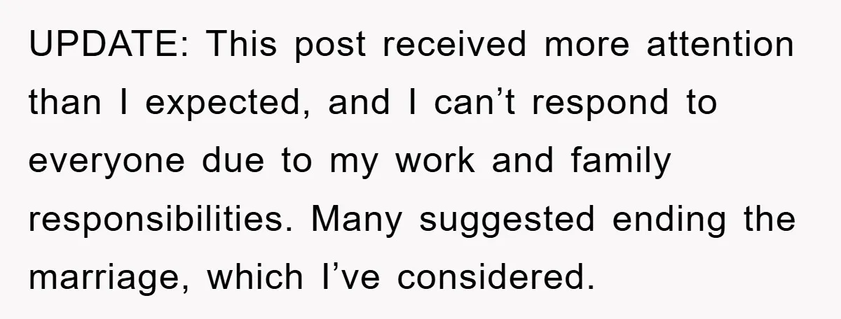 UPDATE: This post received more attention than I expected, and I can’t respond to everyone due to my work and family responsibilities. Many suggested ending the marriage, which I’ve considered.