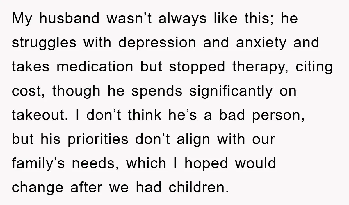 My husband wasn’t always like this; he struggles with depression and anxiety and takes medication but stopped therapy, citing cost, though he spends significantly on takeout. I don’t think he’s...