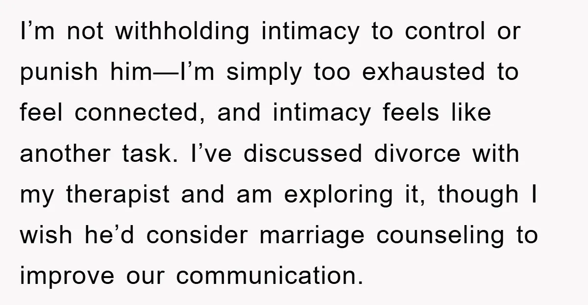 I’m not withholding intimacy to control or punish him—I’m simply too exhausted to feel connected, and intimacy feels like another task. I’ve discussed divorce with my therapist and am exploring...