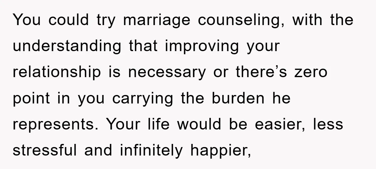 You could try marriage counseling, with the understanding that improving your relationship is necessary or there’s zero point in you carrying the burden he represents. Your life would be easier,...