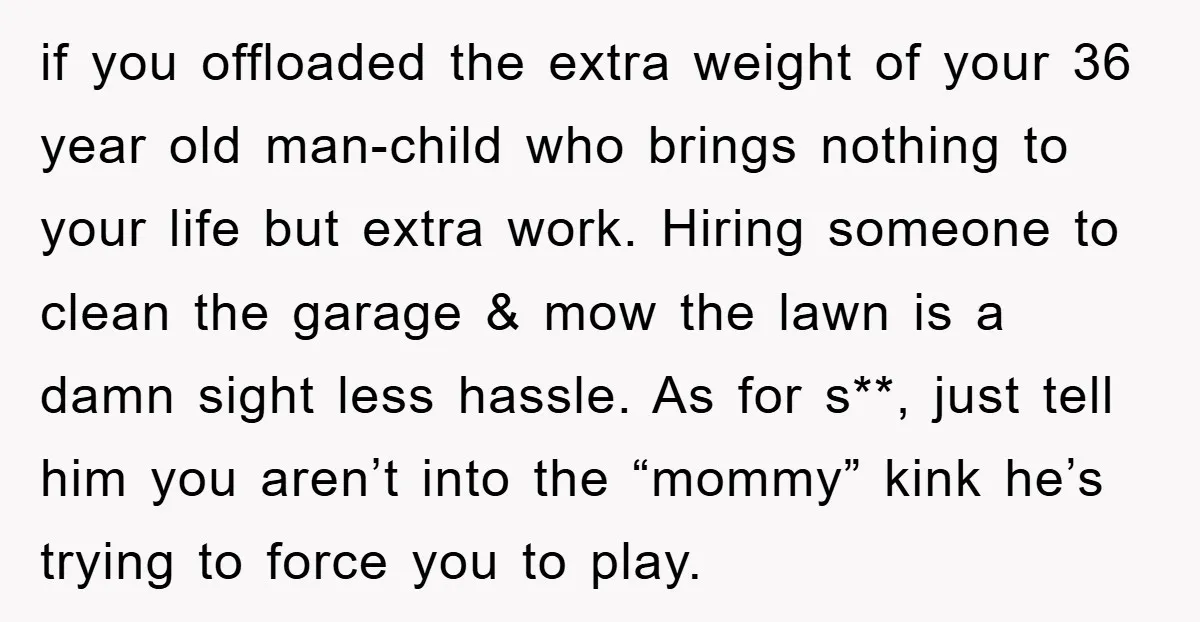if you offloaded the extra weight of your 36 year old man-child who brings nothing to your life but extra work. Hiring someone to clean the garage & mow the...