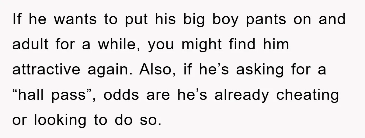 If he wants to put his big boy pants on and adult for a while, you might find him attractive again. Also, if he’s asking for a “hall pass”, odds...