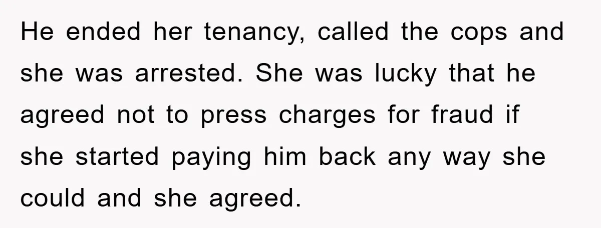 He ended her tenancy, called the cops and she was arrested. She was lucky that he agreed not to press charges for fraud if she started paying him back any...