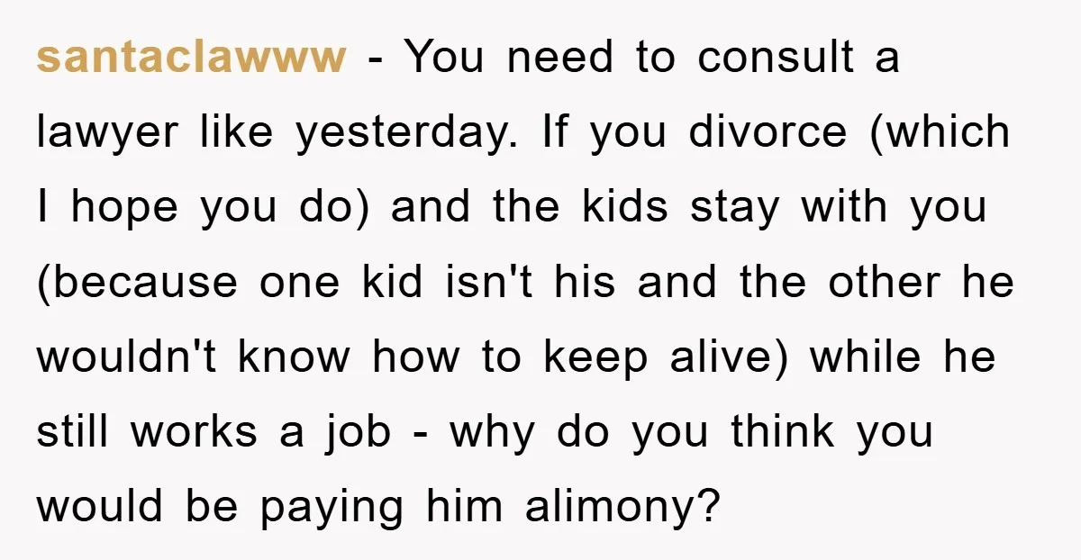santaclawww − You need to consult a lawyer like yesterday. If you divorce (which I hope you do) and the kids stay with you (because one kid isn't his and...