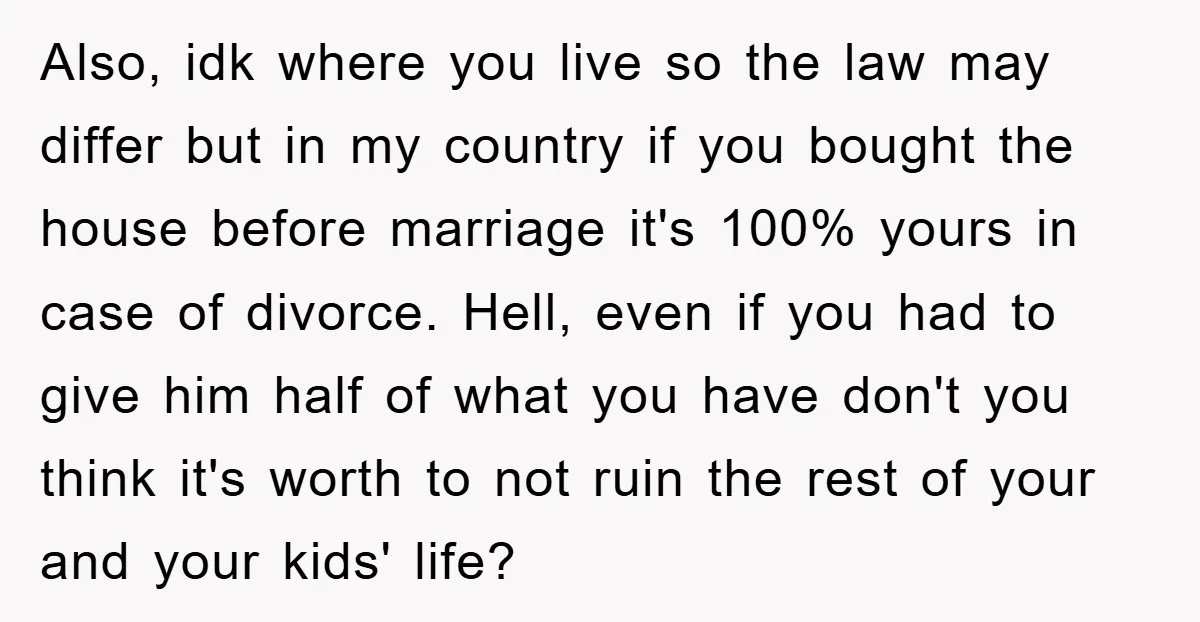 Also, idk where you live so the law may differ but in my country if you bought the house before marriage it's 100% yours in case of divorce. Hell, even...
