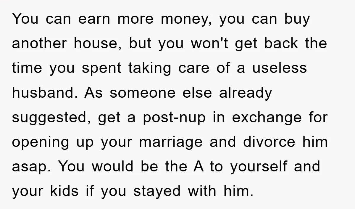 You can earn more money, you can buy another house, but you won't get back the time you spent taking care of a useless husband. As someone else already suggested,...