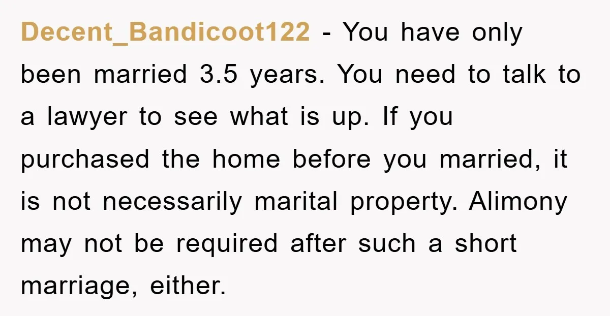 Decent_Bandicoot122 − You have only been married 3.5 years. You need to talk to a lawyer to see what is up. If you purchased the home before you married, it...