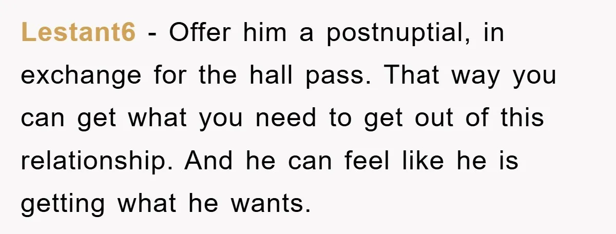 Lestant6 − Offer him a postnuptial, in exchange for the hall pass. That way you can get what you need to get out of this relationship. And he can feel...