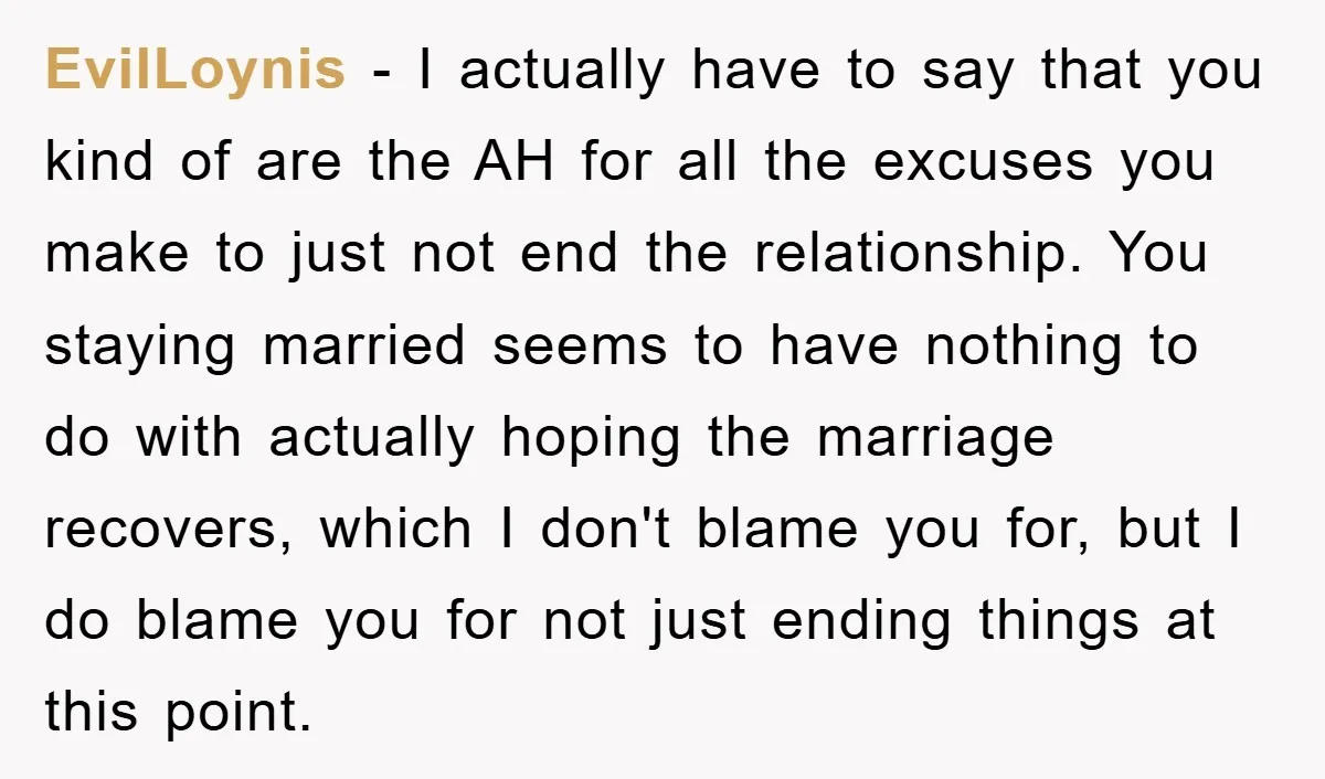 EvilLoynis − I actually have to say that you kind of are the AH for all the excuses you make to just not end the relationship. You staying married seems...