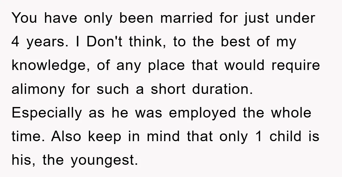 You have only been married for just under 4 years. I Don't think, to the best of my knowledge, of any place that would require alimony for such a short...
