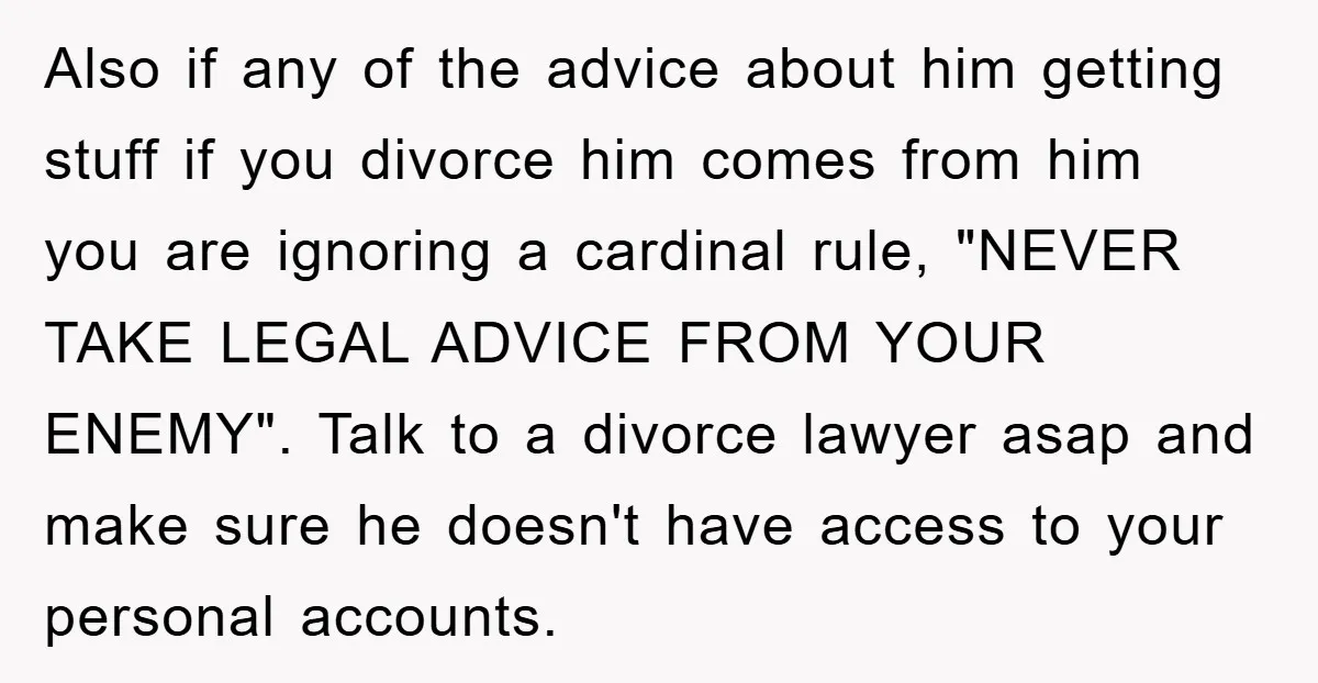 Also if any of the advice about him getting stuff if you divorce him comes from him you are ignoring a cardinal rule, "NEVER TAKE LEGAL ADVICE FROM YOUR ENEMY"....