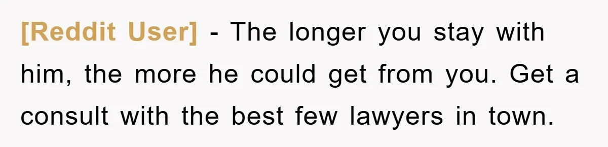 [Reddit User] − The longer you stay with him, the more he could get from you. Get a consult with the best few lawyers in town.