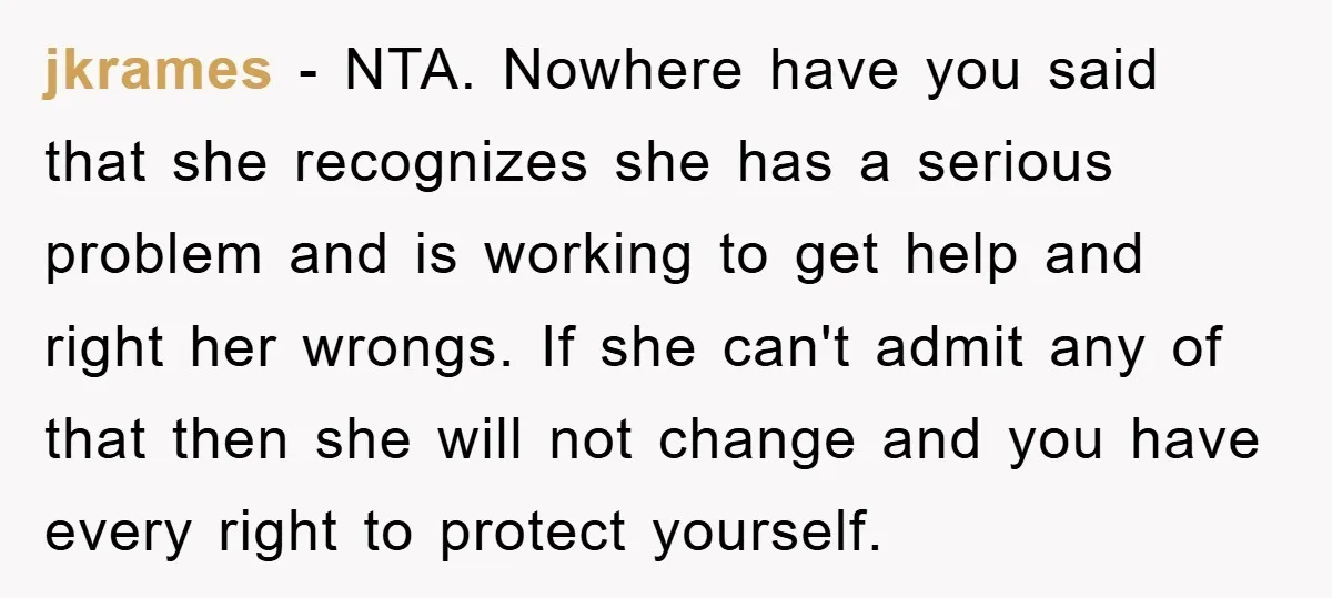 jkrames − NTA. Nowhere have you said that she recognizes she has a serious problem and is working to get help and right her wrongs. If she can't admit any...
