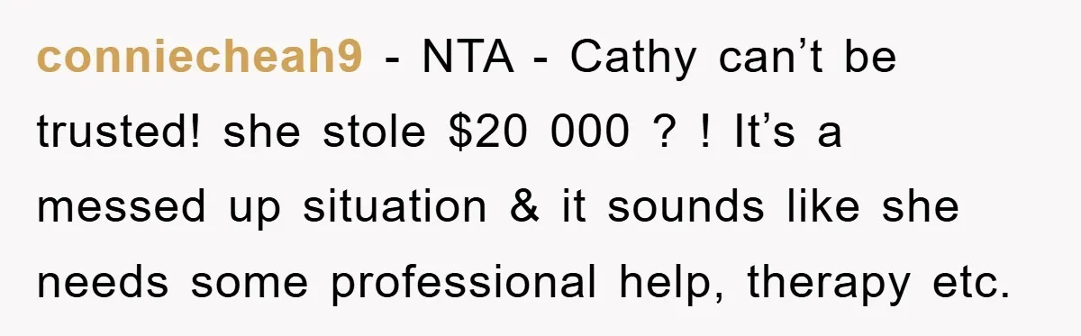 conniecheah9 − NTA - Cathy can’t be trusted! she stole $20 000 ? ! It’s a messed up situation & it sounds like she needs some professional help, therapy etc.
