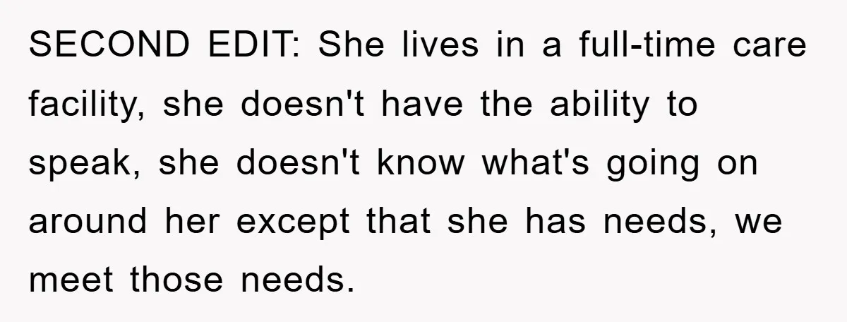 SECOND EDIT: She lives in a full-time care facility, she doesn't have the ability to speak, she doesn't know what's going on around her except that she has needs, we...