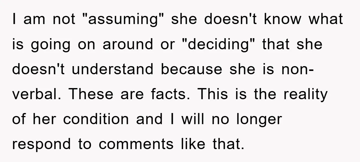 I am not "assuming" she doesn't know what is going on around or "deciding" that she doesn't understand because she is non-verbal. These are facts. This is the reality of...