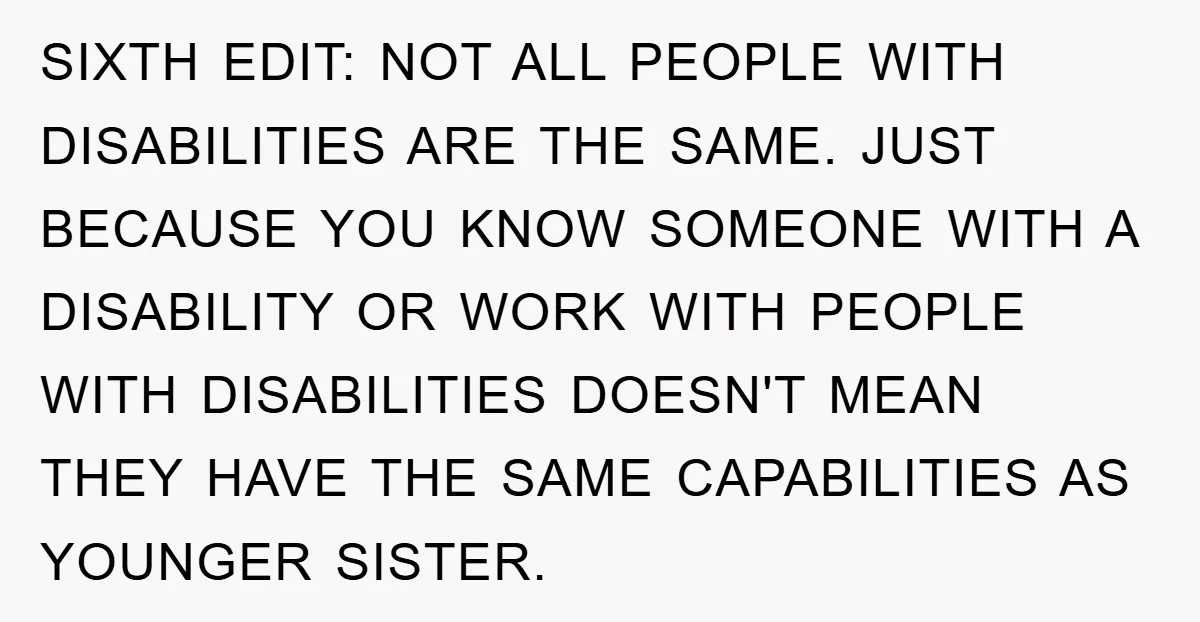 SIXTH EDIT: NOT ALL PEOPLE WITH DISABILITIES ARE THE SAME. JUST BECAUSE YOU KNOW SOMEONE WITH A DISABILITY OR WORK WITH PEOPLE WITH DISABILITIES DOESN'T MEAN THEY HAVE THE SAME...