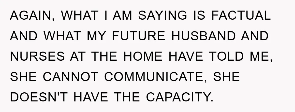 AGAIN, WHAT I AM SAYING IS FACTUAL AND WHAT MY FUTURE HUSBAND AND NURSES AT THE HOME HAVE TOLD ME, SHE CANNOT COMMUNICATE, SHE DOESN'T HAVE THE CAPACITY.