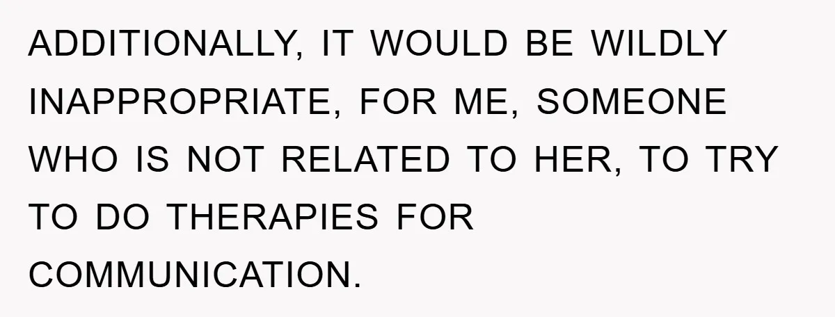 ADDITIONALLY, IT WOULD BE WILDLY INAPPROPRIATE, FOR ME, SOMEONE WHO IS NOT RELATED TO HER, TO TRY TO DO THERAPIES FOR COMMUNICATION.